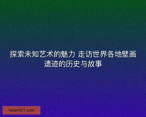 探索未知艺术的魅力 走访世界各地壁画遗迹的历史与故事