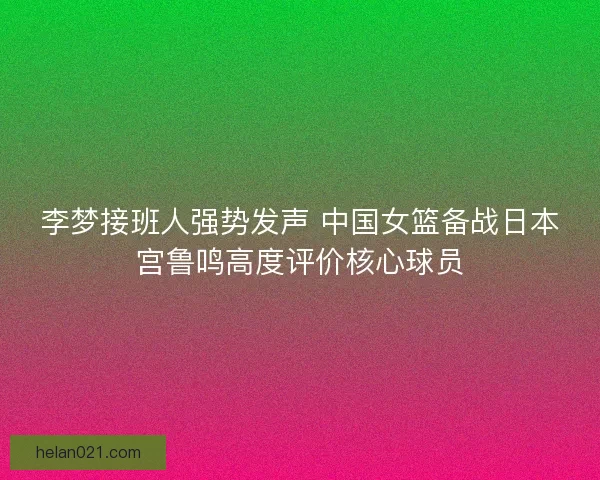 李梦接班人强势发声 中国女篮备战日本宫鲁鸣高度评价核心球员