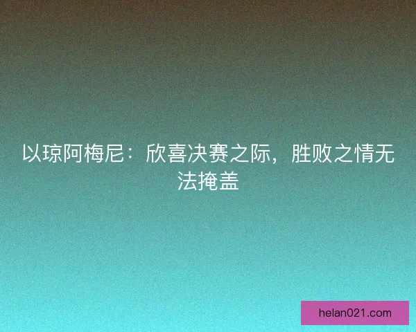 以琼阿梅尼：欣喜决赛之际，胜败之情无法掩盖