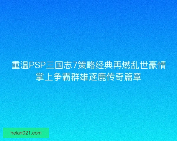 重温PSP三国志7策略经典再燃乱世豪情掌上争霸群雄逐鹿传奇篇章